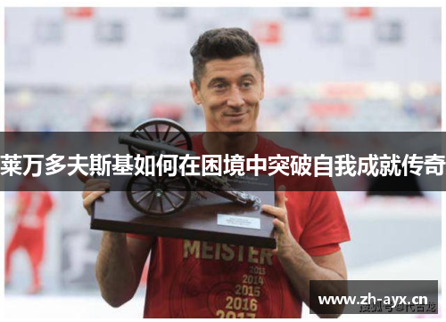 莱万多夫斯基如何在困境中突破自我成就传奇