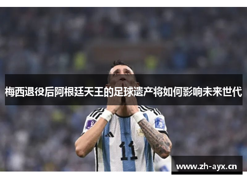 梅西退役后阿根廷天王的足球遗产将如何影响未来世代