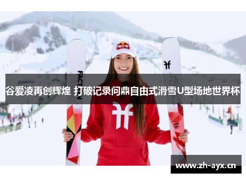 谷爱凌再创辉煌 打破记录问鼎自由式滑雪U型场地世界杯