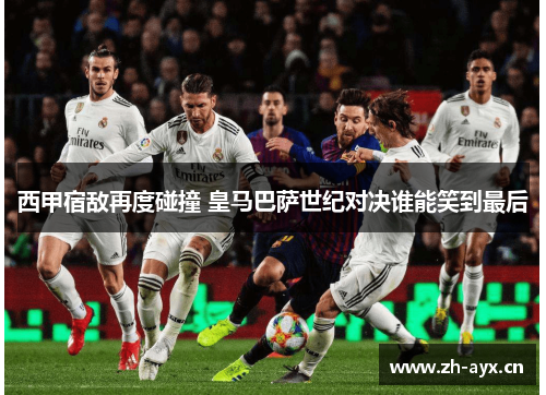 西甲宿敌再度碰撞 皇马巴萨世纪对决谁能笑到最后