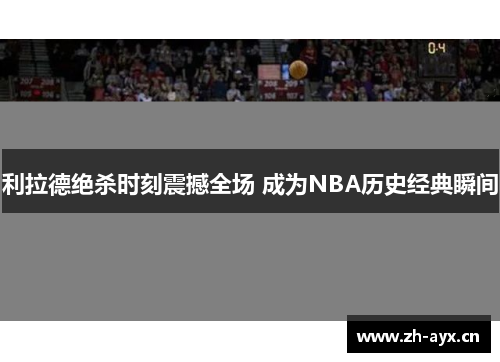利拉德绝杀时刻震撼全场 成为NBA历史经典瞬间