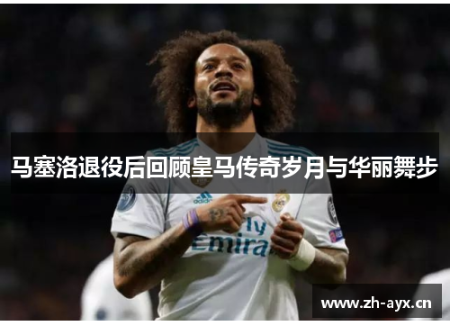 马塞洛退役后回顾皇马传奇岁月与华丽舞步