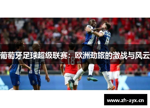 葡萄牙足球超级联赛：欧洲劲旅的激战与风云